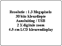 Resolutie : 1.3 Megapixels
30 bits kleurdiepte
Aansluiting / USB
2 X digitale zoom
4.5-cm LCD kleurendisplay