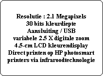 Resolutie : 2.1 Megapixels
30 bits kleurdiepte
Aansluiting / USB
variabele 2.5 X digitale zoom
4.5-cm LCD kleurendisplay
Direct printen op HP photosmart
printers via infraroodtechnologie