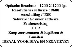 Optische Resolutie : 1200 X 1200 dpi
Resolutie via software : 9600
Aansluiting / USB
Software : Scanner software
Fotobewerking
OCR
Knop voor scannen & kopiren &
E-mailen
IDEAAL VOOR DIA's EN NEGATIEVEN